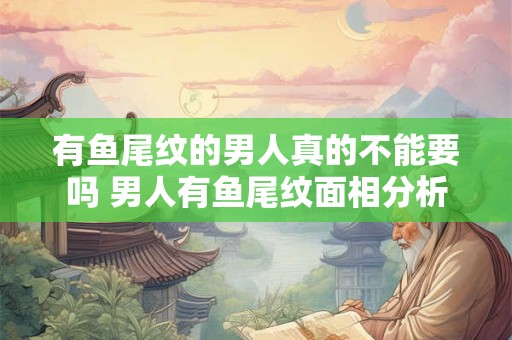 有鱼尾纹的男人真的不能要吗 男人有鱼尾纹面相分析 有鱼尾纹的男人真的不能要吗 男人有鱼尾纹面相分析