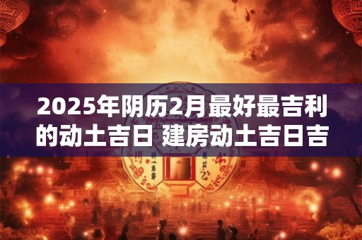 2025年阴历2月最好最吉利的动土吉日 建房动土吉日吉时