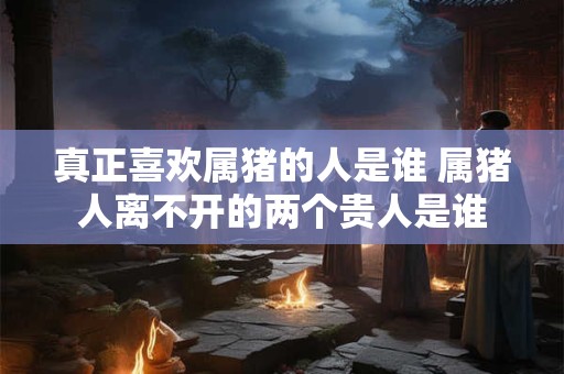 真正喜欢属猪的人是谁 属猪人离不开的两个贵人是谁