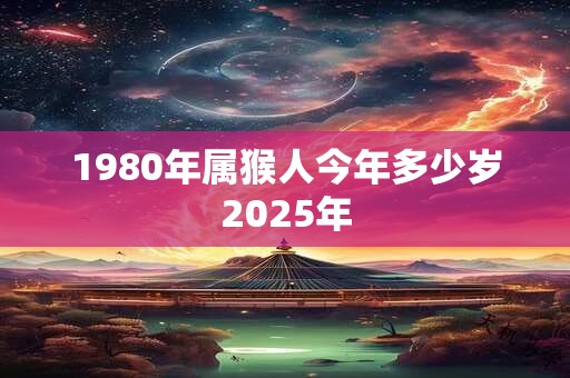 1980年属猴人今年多少岁2025年