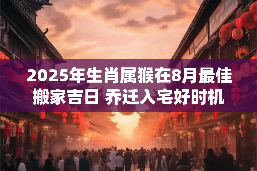 2025年生肖属猴在8月最佳搬家吉日 乔迁入宅好时机