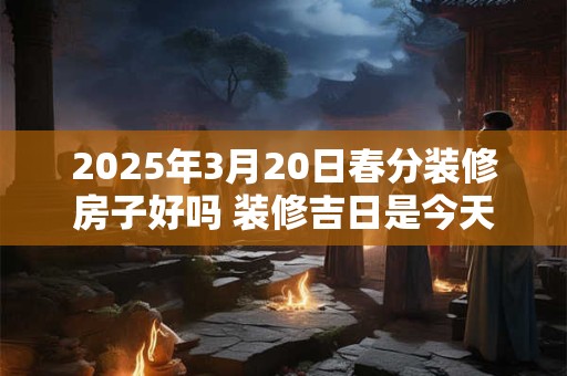 2025年3月20日春分装修房子好吗 装修吉日是今天吗