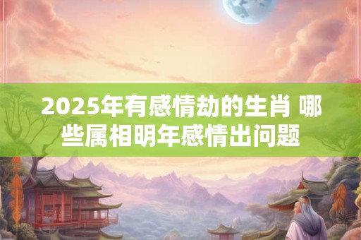 2025年有感情劫的生肖 哪些属相明年感情出问题