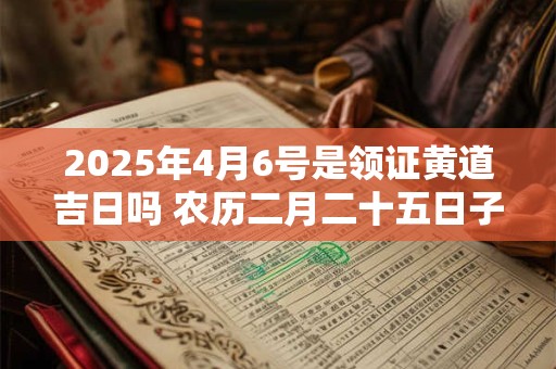 2025年4月6号是领证黄道吉日吗 农历二月二十五日子好吗