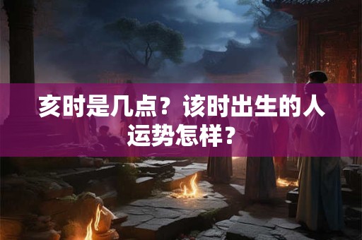 亥时是几点？该时出生的人运势怎样？