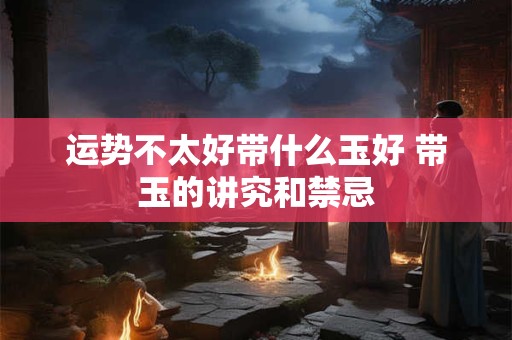 运势不太好带什么玉好 带玉的讲究和禁忌