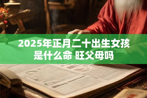 2025年正月二十出生女孩是什么命 旺父母吗 2025年正月二十出生女孩是什么命 旺父母吗