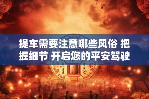 提车需要注意哪些风俗 把握细节 开启您的平安驾驶之旅！