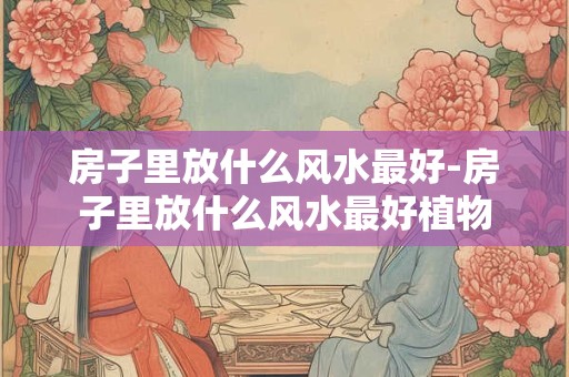 房子里放什么风水最好-房子里放什么风水最好植物