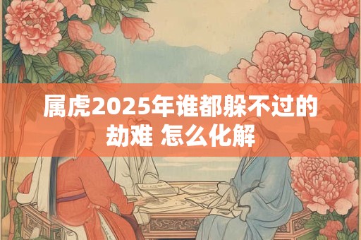 属虎2025年谁都躲不过的劫难 怎么化解