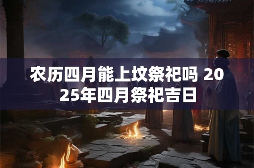 农历四月能上坟祭祀吗 2025年四月祭祀吉日