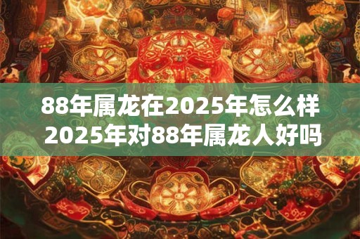 88年属龙在2025年怎么样 2025年对88年属龙人好吗 88年属龙在2025年怎么样 2025年对88年属龙人好吗