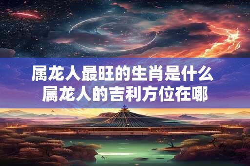属龙人最旺的生肖是什么 属龙人的吉利方位在哪