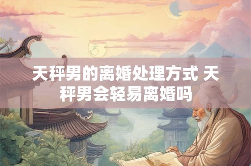天秤男的离婚处理方式 天秤男会轻易离婚吗