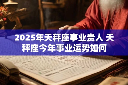 2025年天秤座事业贵人 天秤座今年事业运势如何