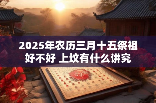 2025年农历三月十五祭祖好不好 上坟有什么讲究