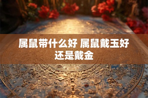 属鼠带什么好 属鼠戴玉好还是戴金
