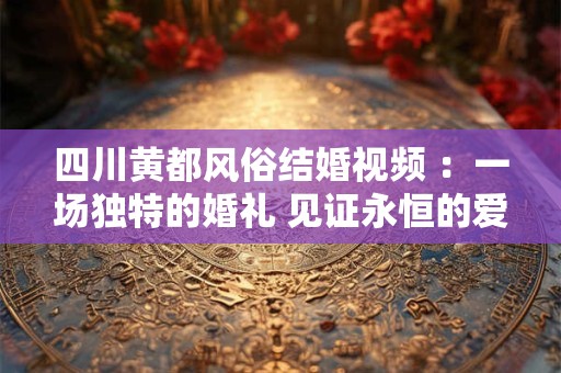四川黄都风俗结婚视频 ：一场独特的婚礼 见证永恒的爱情