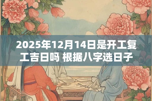 2025年12月14日是开工复工吉日吗 根据八字选日子