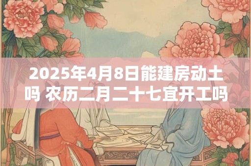 2025年4月8日能建房动土吗 农历二月二十七宜开工吗
