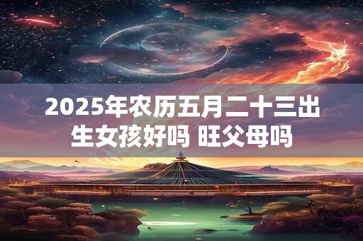2025年农历五月二十三出生女孩好吗 旺父母吗
