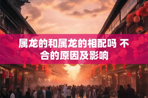 属龙的和属龙的相配吗 不合的原因及影响 属龙的和属龙的相配吗 不合的原因及影响