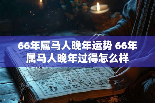 66年属马人晚年运势 66年属马人晚年过得怎么样 66年属马人晚年运势 66年属马人晚年过得怎么样
