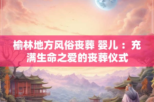 榆林地方风俗丧葬 婴儿 :充满生命之爱的丧葬仪式 榆林地方风俗丧葬 婴儿 :充满生命之爱的丧葬仪式