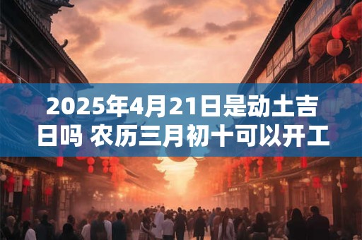 2025年4月21日是动土吉日吗 农历三月初十可以开工动土吗