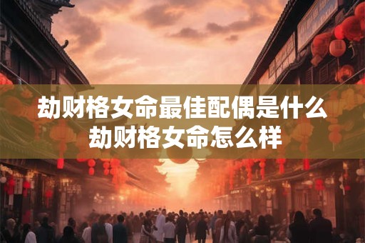 劫财格女命最佳配偶是什么 劫财格女命怎么样 劫财格女命最佳配偶是什么 劫财格女命怎么样