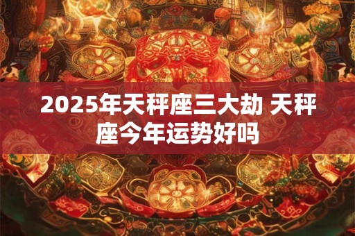 2025年天秤座三大劫 天秤座今年运势好吗