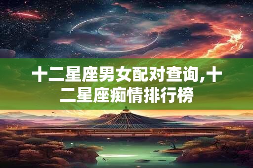 十二星座男女配对查询,十二星座痴情排行榜