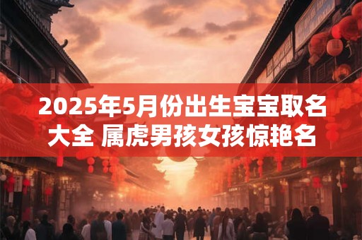 2025年5月份出生宝宝取名大全 属虎男孩女孩惊艳名