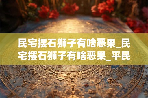 民宅摆石狮子有啥恶果_民宅摆石狮子有啥恶果_平民门前不可放石狮子