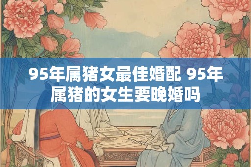 95年属猪女最佳婚配 95年属猪的女生要晚婚吗 95年属猪女最佳婚配 95年属猪的女生要晚婚吗