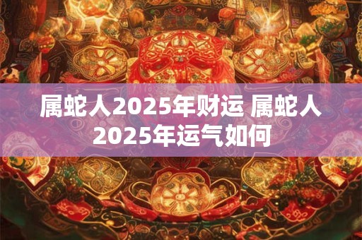 属蛇人2025年财运 属蛇人2025年运气如何