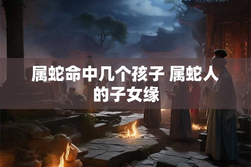 属蛇命中几个孩子 属蛇人的子女缘