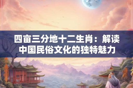 四亩三分地十二生肖:解读中国民俗文化的独特魅力 四亩三分地十二生肖:解读中国民俗文化的独特魅力