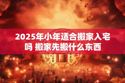 2025年小年适合搬家入宅吗 搬家先搬什么东西