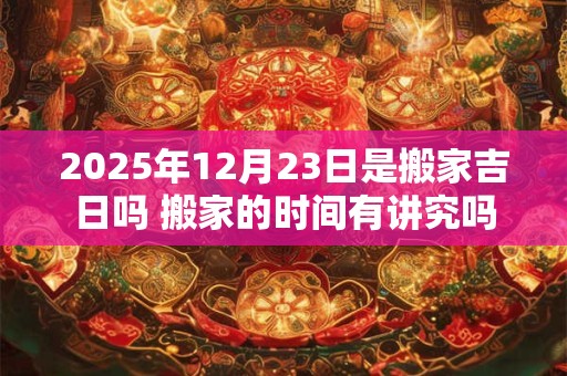 2025年12月23日是搬家吉日吗 搬家的时间有讲究吗