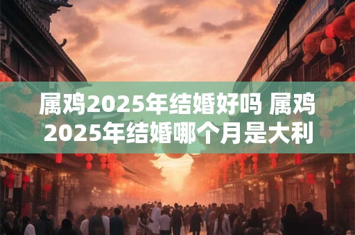 属鸡2025年结婚好吗 属鸡2025年结婚哪个月是大利月