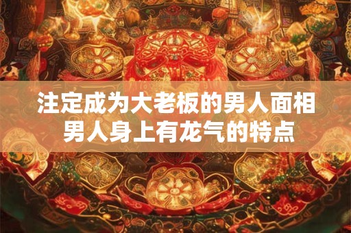 注定成为大老板的男人面相 男人身上有龙气的特点