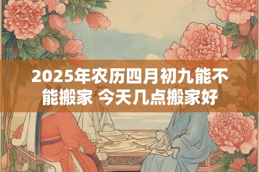 2025年农历四月初九能不能搬家 今天几点搬家好