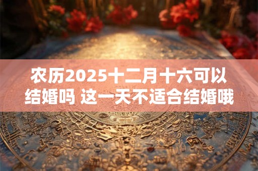 农历2025十二月十六可以结婚吗 这一天不适合结婚哦