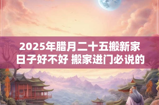 2025年腊月二十五搬新家日子好不好 搬家进门必说的话是什么