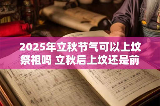 2025年立秋节气可以上坟祭祖吗 立秋后上坟还是前上坟