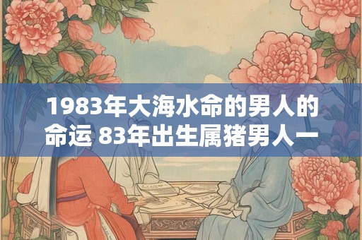 1983年大海水命的男人的命运 83年出生属猪男人一生运势