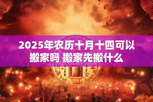 2025年农历十月十四可以搬家吗 搬家先搬什么 2025年农历十月十四可以搬家吗 搬家先搬什么