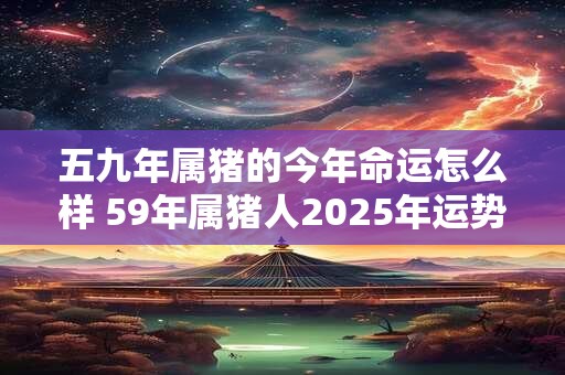 五九年属猪的今年命运怎么样 59年属猪人2025年运势如何 五九年属猪的今年命运怎么样 59年属猪人2025年运势如何