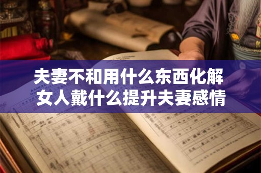 夫妻不和用什么东西化解 女人戴什么提升夫妻感情 夫妻不和用什么东西化解 女人戴什么提升夫妻感情